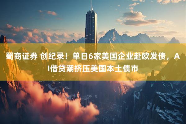 蜀商证券 创纪录！单日6家美国企业赴欧发债，AI借贷潮挤压美国本土债市
