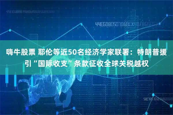 嗨牛股票 耶伦等近50名经济学家联署：特朗普援引“国际收支”条款征收全球关税越权
