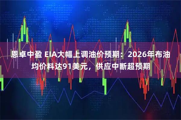 恩卓中盈 EIA大幅上调油价预期：2026年布油均价料达91美元，供应中断超预期