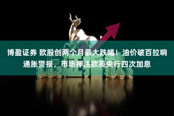 博盈证券 欧股创两个月最大跌幅！油价破百拉响通胀警报，市场押注欧英央行四次加息
