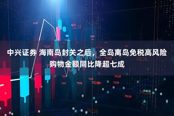 中兴证券 海南岛封关之后，全岛离岛免税高风险购物金额同比降超七成