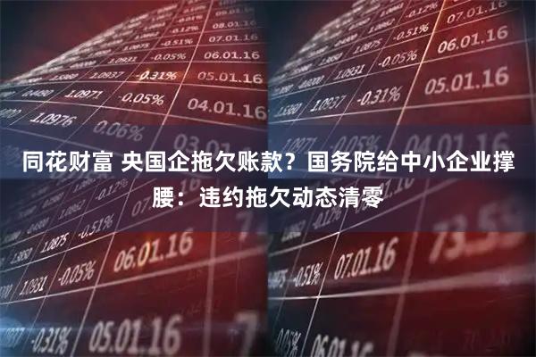 同花财富 央国企拖欠账款？国务院给中小企业撑腰：违约拖欠动态清零