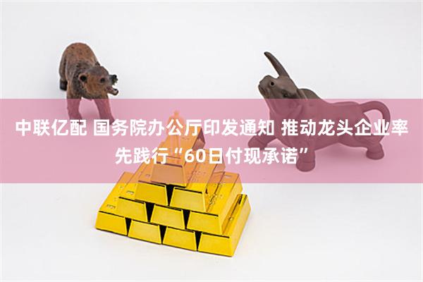 中联亿配 国务院办公厅印发通知 推动龙头企业率先践行“60日付现承诺”