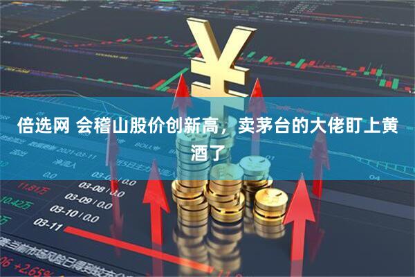 倍选网 会稽山股价创新高，卖茅台的大佬盯上黄酒了