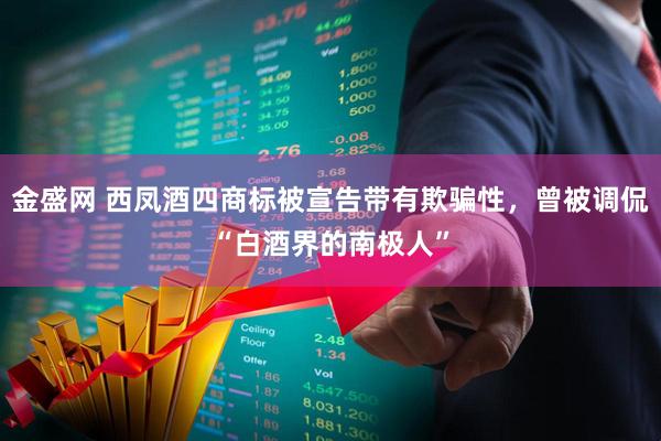 金盛网 西凤酒四商标被宣告带有欺骗性，曾被调侃“白酒界的南极人”