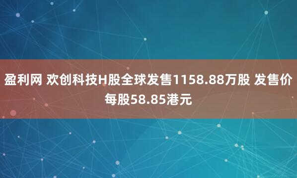 盈利网 欢创科技H股全球发售1158.88万股 发售价每股58.85港元