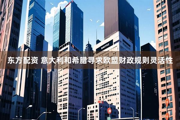 东方配资 意大利和希腊寻求欧盟财政规则灵活性