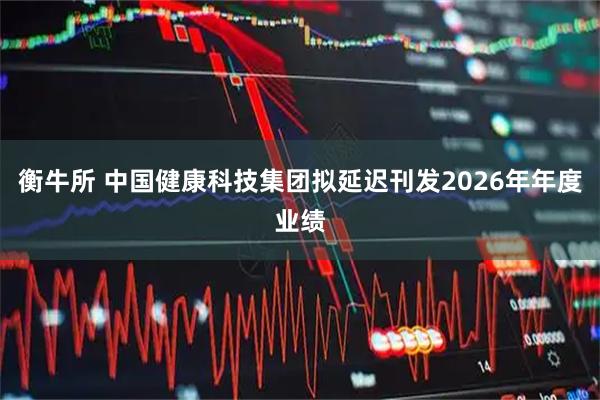 衡牛所 中国健康科技集团拟延迟刊发2026年年度业绩