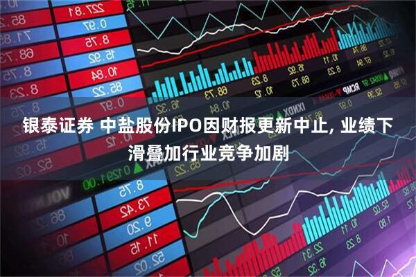 银泰证券 中盐股份IPO因财报更新中止, 业绩下滑叠加行业竞争加剧