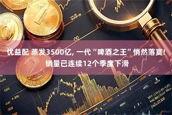 优益配 蒸发3500亿, 一代“啤酒之王”悄然落寞! 销量已连续12个季度下滑