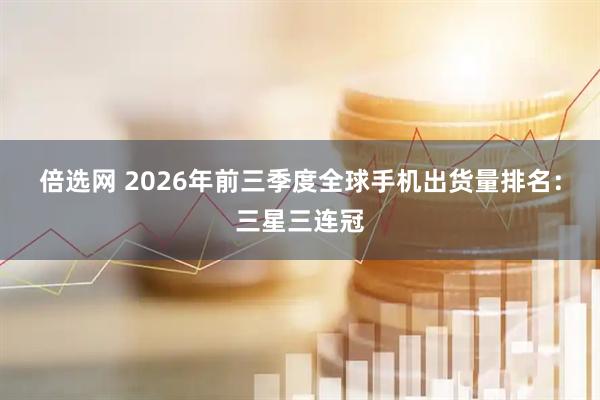 倍选网 2026年前三季度全球手机出货量排名：三星三连冠