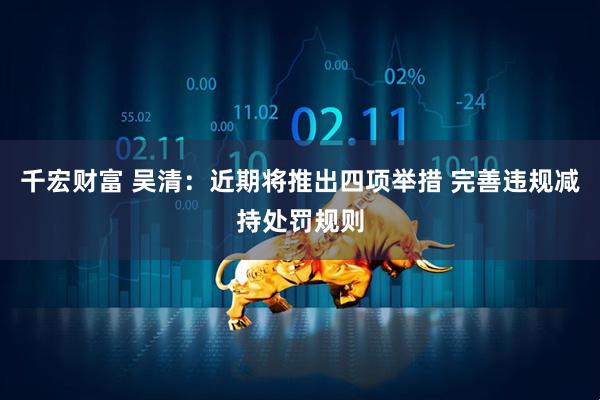 千宏财富 吴清：近期将推出四项举措 完善违规减持处罚规则