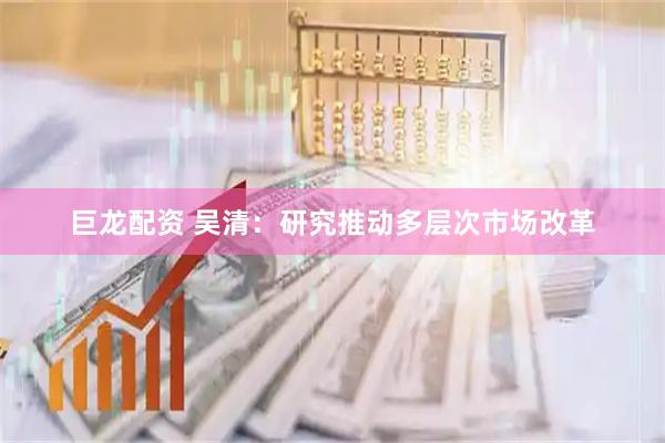 巨龙配资 吴清：研究推动多层次市场改革