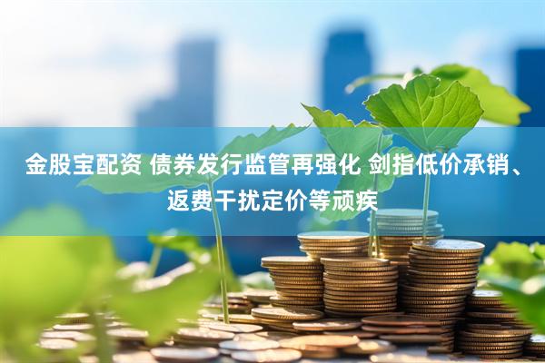 金股宝配资 债券发行监管再强化 剑指低价承销、返费干扰定价等顽疾
