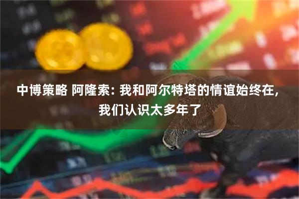 中博策略 阿隆索: 我和阿尔特塔的情谊始终在, 我们认识太多年了