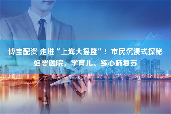 博宝配资 走进“上海大摇篮”！市民沉浸式探秘妇婴医院，学育儿、练心肺复苏