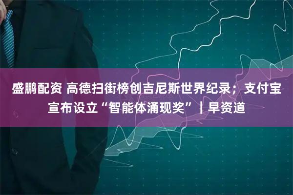 盛鹏配资 高德扫街榜创吉尼斯世界纪录；支付宝宣布设立“智能体涌现奖”｜早资道