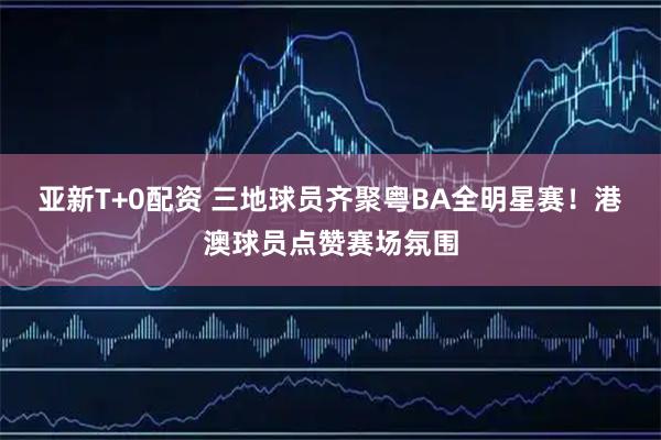 亚新T+0配资 三地球员齐聚粤BA全明星赛！港澳球员点赞赛场氛围