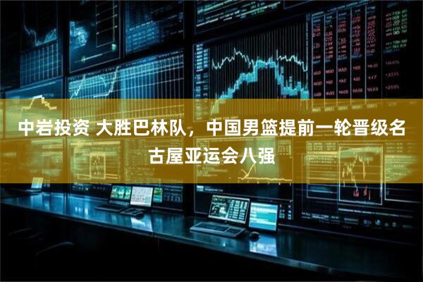 中岩投资 大胜巴林队，中国男篮提前一轮晋级名古屋亚运会八强