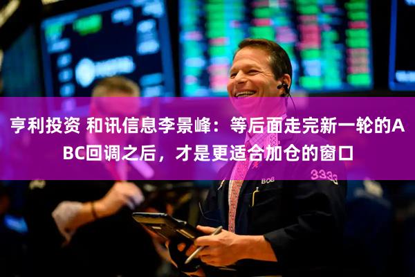 亨利投资 和讯信息李景峰:等后面走完新一轮的ABC回调之后,才是更适合加仓的窗口