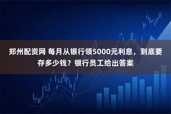 郑州配资网 每月从银行领5000元利息，到底要存多少钱？银行员工给出答案