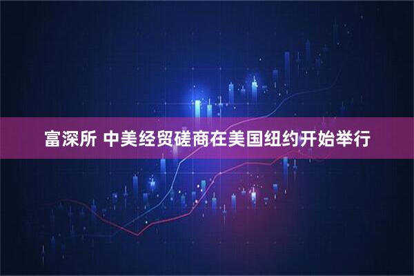 富深所 中美经贸磋商在美国纽约开始举行